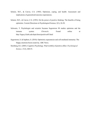 Scheier, M.F., & Carver, C.S. (1985). Optimism, coping, and health: Assessment and
implications of generalized outcome expectancies.
Scheier, M.F., & Carver, C.S. (1993). On the power of positive thinking: The benefits of being
optimistic. Current Directions in Psychological Science, 2(1), 26-30.
Schwartz, T. Psychologist and scientist Suzanne Segerstrom 90 studies optimism and the
immune system. Chronicle. Found online at
http://legacy.lclark.edu/dept/chron/positives03.html
Segerstrom, S. & Sephton, S. (2010). Optimistic expectancies and cell-mediated immunity: The
Happy emotions boost creativity. ABC News.
Sternberg, R.J. (2003). Cognitive Psychology. Wad worthily of positive affect. Psychological
Science, 21(3), 448-55.
 