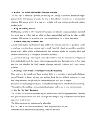 10. Realize That Most Problems Have Multiple Solutions
The next time to approach a problem, try looking for a variety of solutions. Instead of simply
going with the first idea you have, take the time to think of other possible ways to approach the
situation. This simple activity is a great way to build both your problem-solving and creative
thinking skills.
11. Keep a Creativity Journal
Start keeping a journal to follow your creative process and track the ideas you produce. A journal
is a great way to reflect back on what you have accomplished and look for other possible
solutions. This journal can be used to save ideas that can later serve as future inspiration.
12. Create a Mind Map and Flow Chart
A mind map is a great way to connect ideas and look for innovative answers to questions. Create
a mind map by writing down a central topic or word. Next, link related terms or ideas around the
central word. While similar to brainstorming, this technique allows for branching ideas and
offers a very visual way of seeing how these ideas are linked.
As you start to develop a new project, create a flow chart to track the presentation of the project
from start to finish. Look for various paths or sequences of events that might occur. A flow chart
can help you visualize the final product, eliminate potential problems and create unique
solutions.
13. Challenge Yourself and Create Opportunities for Creativity
Once you have developed some basic creative skills, it is important to continually challenge
yourself in order to further advance your abilities. Look for more difficult approaches, try out
new things and avoid always using the same solutions you have used in the past.
In addition to challenging yourself, you also need to create your own opportunities for creativity.
This might involve tackling a new project or finding new tools to use in your current projects.
14. Try the "Six Hats" Technique
The "six hats" technique involves looking at a problem from six differing perspectives. By doing
this, you can produce more ideas than you might have had you only looked at the situation from
one or two points of view.
The following are the six hats that can be adhered to;
Red Hat: Look at the situation emotionally. What do your feelings tell you?
White Hat: Look at the situation objectively. What are the facts?
 