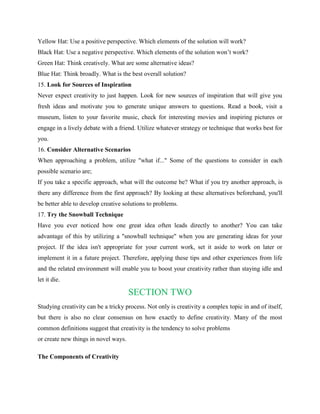 Yellow Hat: Use a positive perspective. Which elements of the solution will work?
Black Hat: Use a negative perspective. Which elements of the solution won’t work?
Green Hat: Think creatively. What are some alternative ideas?
Blue Hat: Think broadly. What is the best overall solution?
15. Look for Sources of Inspiration
Never expect creativity to just happen. Look for new sources of inspiration that will give you
fresh ideas and motivate you to generate unique answers to questions. Read a book, visit a
museum, listen to your favorite music, check for interesting movies and inspiring pictures or
engage in a lively debate with a friend. Utilize whatever strategy or technique that works best for
you.
16. Consider Alternative Scenarios
When approaching a problem, utilize "what if..." Some of the questions to consider in each
possible scenario are;
If you take a specific approach, what will the outcome be? What if you try another approach, is
there any difference from the first approach? By looking at these alternatives beforehand, you'll
be better able to develop creative solutions to problems.
17. Try the Snowball Technique
Have you ever noticed how one great idea often leads directly to another? You can take
advantage of this by utilizing a "snowball technique" when you are generating ideas for your
project. If the idea isn't appropriate for your current work, set it aside to work on later or
implement it in a future project. Therefore, applying these tips and other experiences from life
and the related environment will enable you to boost your creativity rather than staying idle and
let it die.
SECTION TWO
Studying creativity can be a tricky process. Not only is creativity a complex topic in and of itself,
but there is also no clear consensus on how exactly to define creativity. Many of the most
common definitions suggest that creativity is the tendency to solve problems
or create new things in novel ways.
The Components of Creativity
 