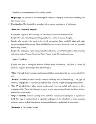 Two of the primary components of creativity include:
1. Originality: The idea should be something new that is not simply an extension of something else
that already exists.
2. Functionality: The idea needs to actually work or possess some degree of usefulness.
When Does Creativity Happen?
Researchers suggested that creativity can often be seen in few different situations;
 People who seem stimulating, interesting, and have a variety of unusual thoughts.
 People, who perceive the world with a fresh perspective, have insightful ideas and make
important personal discoveries. These individuals make creative discoveries that are generally
known only to them.
 People who make great creative achievements that become known to the entire world. Inventors
and artists such as Thomas Edison and Pablo Picasso would fall into this category.
Types of Creativity
Experts also tend to distinguish between different types of creativity. The “four c” model of
creativity suggests that there are four different types:
1. “Mini-c” creativity involves personal meaningful ideas and insights that are known only to the
self.
2. “Little-c” creativity involves mostly everyday thinking and problem-solving. This type of
creativity helps people solve everyday problems they face and adapt to changing environments.
3. “Pro-C” creativity takes place among professionals who are skilled and creative in their
respective fields. These individuals are creative in their vocation or profession but do not achieve
reputation for their works.
4. “Big-C” creativity involves creating works and ideas that are considered great in a particular
field. This type of creativity leads to reputation and approval and often leads to world-changing
creations such as medical innovations, technological advances, and artistic achievements.
What Does It Take to Be Creative?
 