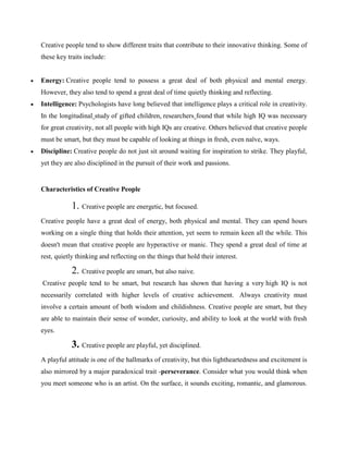 Creative people tend to show different traits that contribute to their innovative thinking. Some of
these key traits include:
 Energy: Creative people tend to possess a great deal of both physical and mental energy.
However, they also tend to spend a great deal of time quietly thinking and reflecting.
 Intelligence: Psychologists have long believed that intelligence plays a critical role in creativity.
In the longitudinal study of gifted children, researchers found that while high IQ was necessary
for great creativity, not all people with high IQs are creative. Others believed that creative people
must be smart, but they must be capable of looking at things in fresh, even naïve, ways.
 Discipline: Creative people do not just sit around waiting for inspiration to strike. They playful,
yet they are also disciplined in the pursuit of their work and passions.
Characteristics of Creative People
1. Creative people are energetic, but focused.
Creative people have a great deal of energy, both physical and mental. They can spend hours
working on a single thing that holds their attention, yet seem to remain keen all the while. This
doesn't mean that creative people are hyperactive or manic. They spend a great deal of time at
rest, quietly thinking and reflecting on the things that hold their interest.
2. Creative people are smart, but also naive.
Creative people tend to be smart, but research has shown that having a very high IQ is not
necessarily correlated with higher levels of creative achievement. Always creativity must
involve a certain amount of both wisdom and childishness. Creative people are smart, but they
are able to maintain their sense of wonder, curiosity, and ability to look at the world with fresh
eyes.
3. Creative people are playful, yet disciplined.
A playful attitude is one of the hallmarks of creativity, but this lightheartedness and excitement is
also mirrored by a major paradoxical trait -perseverance. Consider what you would think when
you meet someone who is an artist. On the surface, it sounds exciting, romantic, and glamorous.
 