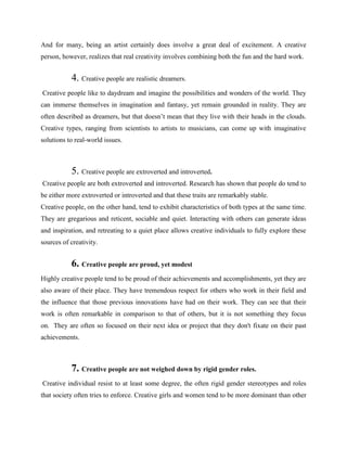 And for many, being an artist certainly does involve a great deal of excitement. A creative
person, however, realizes that real creativity involves combining both the fun and the hard work.
4. Creative people are realistic dreamers.
Creative people like to daydream and imagine the possibilities and wonders of the world. They
can immerse themselves in imagination and fantasy, yet remain grounded in reality. They are
often described as dreamers, but that doesn’t mean that they live with their heads in the clouds.
Creative types, ranging from scientists to artists to musicians, can come up with imaginative
solutions to real-world issues.
5. Creative people are extroverted and introverted.
Creative people are both extroverted and introverted. Research has shown that people do tend to
be either more extroverted or introverted and that these traits are remarkably stable.
Creative people, on the other hand, tend to exhibit characteristics of both types at the same time.
They are gregarious and reticent, sociable and quiet. Interacting with others can generate ideas
and inspiration, and retreating to a quiet place allows creative individuals to fully explore these
sources of creativity.
6. Creative people are proud, yet modest
Highly creative people tend to be proud of their achievements and accomplishments, yet they are
also aware of their place. They have tremendous respect for others who work in their field and
the influence that those previous innovations have had on their work. They can see that their
work is often remarkable in comparison to that of others, but it is not something they focus
on. They are often so focused on their next idea or project that they don't fixate on their past
achievements.
7. Creative people are not weighed down by rigid gender roles.
Creative individual resist to at least some degree, the often rigid gender stereotypes and roles
that society often tries to enforce. Creative girls and women tend to be more dominant than other
 