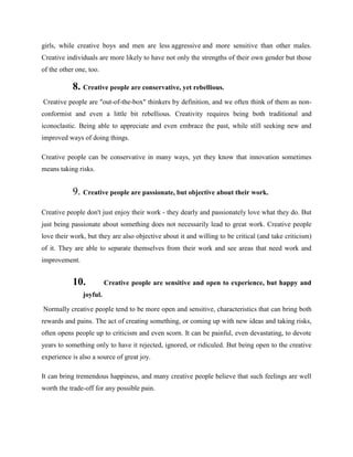 girls, while creative boys and men are less aggressive and more sensitive than other males.
Creative individuals are more likely to have not only the strengths of their own gender but those
of the other one, too.
8. Creative people are conservative, yet rebellious.
Creative people are "out-of-the-box" thinkers by definition, and we often think of them as non-
conformist and even a little bit rebellious. Creativity requires being both traditional and
iconoclastic. Being able to appreciate and even embrace the past, while still seeking new and
improved ways of doing things.
Creative people can be conservative in many ways, yet they know that innovation sometimes
means taking risks.
9. Creative people are passionate, but objective about their work.
Creative people don't just enjoy their work - they dearly and passionately love what they do. But
just being passionate about something does not necessarily lead to great work. Creative people
love their work, but they are also objective about it and willing to be critical (and take criticism)
of it. They are able to separate themselves from their work and see areas that need work and
improvement.
10. Creative people are sensitive and open to experience, but happy and
joyful.
Normally creative people tend to be more open and sensitive, characteristics that can bring both
rewards and pains. The act of creating something, or coming up with new ideas and taking risks,
often opens people up to criticism and even scorn. It can be painful, even devastating, to devote
years to something only to have it rejected, ignored, or ridiculed. But being open to the creative
experience is also a source of great joy.
It can bring tremendous happiness, and many creative people believe that such feelings are well
worth the trade-off for any possible pain.
 