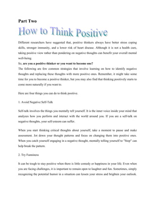 Part Two
Different researchers have suggested that, positive thinkers always have better stress coping
skills, stronger immunity, and a lower risk of heart disease. Although it is not a health cure,
taking positive view rather than pondering on negative thoughts can benefit your overall mental
well-being.
So, are you a positive thinker or you want to become one?
The following are few common strategies that involve learning on how to identify negative
thoughts and replacing these thoughts with more positive ones. Remember, it might take some
time for you to become a positive thinker, but you may also find that thinking positively starts to
come more naturally if you want to.
Here are four things you can do to think positive.
1. Avoid Negative Self-Talk
Self-talk involves the things you mentally tell yourself. It is the inner voice inside your mind that
analyzes how you perform and interact with the world around you. If you are a self-talk on
negative thoughts, your self-esteem can suffer.
When you start thinking critical thoughts about yourself, take a moment to pause and make
assessment. Jot down your thought patterns and focus on changing them into positive ones.
When you catch yourself engaging in a negative thought, mentally telling yourself to "Stop" can
help break the pattern.
2. Try Funniness
It can be tough to stay positive when there is little comedy or happiness in your life. Even when
you are facing challenges, it is important to remain open to laughter and fun. Sometimes, simply
recognizing the potential humor in a situation can lessen your stress and brighten your outlook.
 