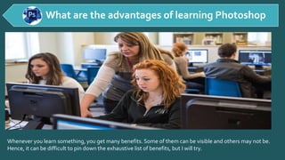 Whenever you learn something, you get many benefits. Some of them can be visible and others may not be.
Hence, it can be difficult to pin down the exhaustive list of benefits, but I will try.
What are the advantages of learning Photoshop
 