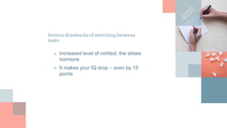 Serious drawbacks of switching between
tasks
■ Increased level of cortisol, the stress
hormone
■ It makes your IQ drop – even by 15
points
 
