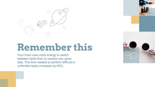 Remember this
Your brain uses more energy to switch
between tasks than to resolve one, given
task. The time needed to perform difficult or
unfamiliar tasks increases by 40%.
 