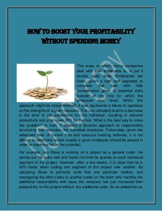 How to Boost Your Profitability
              Without Spending Money


                                    The ways in which many companies
                                    deal with their employees is, to put it
                                    bluntly, quite static. Employees are
                                    hired, given a task and expected to
                                    complete     that    task    with    little
                                    consideration given to potential skills
                                    outside of the role for which the
                                    employee was hired. While this
approach might be straightforward, it also represents a failure to capitalize
on the strengths of a given resource. This can ultimately lead to a decrease
in the level of job satisfaction for the individual, resulting in reduced
productivity and a far lower ROI for the hire. What is the best way to solve
this problem? In truth, it requires a dynamic approach to responsibility
structuring that considers the individual employee. Fortunately, given the
advanced level of current time and resource tracking software, it is not
difficult to determine where exactly a given employee should be placed in
order to maximize his or her potential.

For example, say Steve is working on a project as a general coder. He
carries out his tasks well and tracks the time he spends on each individual
segment of the project. However, after a few weeks, it is clear that he is
50% faster when coding one segment of the project over another. By
assigning Steve to primarily code that one particular section, and
reassigning the other tasks to another coder on the team who handles the
additional responsibility with ease, the company has just increased their
productivity on the project without any additional costs. As an added bonus,
 