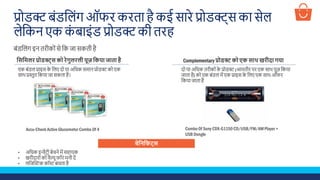 प्रोडक्ट बूंडशलूंग ऑ ि किता है कई सािे प्रोडक्ट्स का सेल
लेशकन एक कूं बाइूंड प्रोडक्ट की तिह
बूंडशलूंग इन तिीकोूंसे शक जा सकती है
प्टसप्टमलर प्रोिक्ट्स को रेगुलरली यूज़ प्टकया जाता है Complementary प्रोिक्ट को एक साथ खरीदा गया
एक बूंडल प्राइस के शलए दो या अशिक समान प्रोडक्ट को एक
साथ प्रस्तुत शकया जा सकता है।
दो या अशिक तिीकोूंके प्रोडक्ट (आमतौि पि एक साथ यूज़ शकया
जाता है) को एक बूंडल में एक प्राइस के शलए एक साथ ऑ ि
शकया जाता है
Accu-Check Active Glucometer Combo Of 4 Combo Of Sony CDX-G1150 CD/USB/FM/AM Player +
USB Dongle
बेप्टनप्टिट्स
• अशिक इन्वेंटिी बेचने में सहायक
• खिीदािोूंको वैल्यू ॉि मनी दें
• लशजस्क्रस्टक कॉस्ट बचता है
 