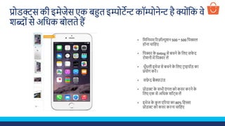 प्रोडक्ट्स की इमेजेस एक बहत इिोटेन्ट कॉिोनेन्ट है क्ोूंशक वे
िब्ोूंसे अशिक बोलते हैं
• शमशनमम रिज़ॉल्यूिन 500 * 500 शपक्सल
होना चाशहए
• शपक्चि के tinting से बचने के शलए स े द
िोिनी में शपक्चि लें
• िुुँिली इमेज से बचने के शलए टिाइपॉड का
प्रयोग किें।
• सफे द बैक्ग्ग्राउूंड
• प्रोडक्ट के सभी एूं गल को कवि किने के
शलए एक से अशिक िॉट्स लें
• इमेज के कु ल एरिया का 80% शहस्सा
प्रोडक्ट को कवि किना चाशहए
 