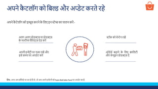 अपने कै टलॉग को शबल्ड औि अप्डेट किते िहे
अपने कै टेलॉग को इम्प्रूव किने के शलए इन स्टेप्स का पालन किें -
स्टॉक को मेन्टेन िखेंअलग अलग प्रोडक्ट्स या प्रोडक्ट्स
के मल्टीप्ल वैरिएूं ट्स ऐड किें
अपनी इन्वेंटिी पि नज़ि िखें औि
इसे समय पि अपडेट किें
ऑडडसड बढ़ाने के शलए क्वाशलटी
औि जेन्युइन प्रोडक्ट्स दें
प्टटप : अगि आप हॉशलडे पि जा िहे हैं तो , तो आप अपने इन्वेंटिी को Paytm Mall Seller Panel पि अपडेट किदें
 