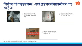 पैके शजूंग की गाइडलाइि - अगि ब्ाूंड का बॉक्स इस्तेमाल कि
िहे हैं तो
बॉक्स के शकनािोूं को ब्ाूंड के
टेप से सील किें
प्रोडक्ट को बबल िैप किें
उसे ब्ाूंड बॉक्स में डालने से
पहले
ब्ाूंड बॉक्स में बबल िैप शकये
हए प्रोडक्ट को डालें
2.1.
3.
नोट: ध्यान िहे की आप कोई औि पोटडल / टिाूंसपेिेंट / काले कलि का पॉलीबाग यूज़ न किें
 
