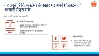 यह जरुिी है शक कस्टमि वेबसाइट पि अपने प्रोडक्ट्स को
आसानी से ढूूंढ सकें
आप उनकी सहायता कि सकते हैं -
• प्रोडक्ट टाइटल में ऐसे िब्ोूं का प्रयोग किें
शजन्हें अक्सि खोजा जाता हो
• प्रोडक्ट शडस्क्रिप्िन को कॉम्प्रीशहस्क्रिव
बनाइये
1. सर्च ऑप्टिमाइजेशन
• कै टेलॉग सोिल िेयि का यूज़
किके आप अपने प्रोडक्ट्स को
अलग अलग सोिल मीशडया
साइट्स पि प्रमोट कि सकते हैं
2. सोशल मीप्टिया
 