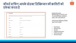 कीवडड स्टश ूं ग आपके प्रोडक्ट शडस्क्रिप्िन की क्वाशलटी को
ए े क्ट किता है
Product Description
शकसी प्रोडक्ट का ग्राहक के नज़ि
में उसका बेशनश ट्स , प्रेजेंटेिन ,
प्राइस, पपडस आशद िाशमल हैं
हमेिा प्रोडक्ट शडस्क्रिप्िन शलखते
वक़्त ये ध्यान िखें की
:
• Key Features
• Different Uses
• Benefits
• Suggested Occasions
• Correct Size Guide
• Warranty Details
 