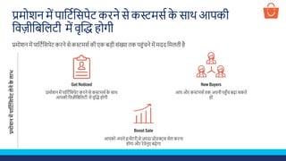 प्रमोिन में पाशटडशसपेट किने से कस्टमसड के साथ आपकी
शवज़ीशबशलटी में वृस्क्रि होगी
प्रमोिन में पाशटडशसपेट किने से कस्टमसड की एक बड़ी सूंख्या तक पहूंचने में मदद शमलती है
Get Noticed
प्रमोिन में पाशटडशसपेट किने से कस्टमसड के साथ
आपकी शवज़ीशबशलटी में वृस्क्रि होगी
Boost Sale
आपको अपने इन्वेंटिी से ज़्यादा प्रोडक्ट्स सेल किना
होगा औि िेवेनुए बढ़ेगा
New Buyers
आप औि कस्टमसड तक अपनी पहुँच बढ़ा सकते
हो
प्रमोशनमेंपाप्टटचप्टसपेटलेनेकेलाभ
 