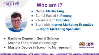 Who am I?
● Name: Martin Tang
● Born & Raised in Penang
● ~5 years with Exabytes
● Start with Internet Marketing Executive
→ Digital Marketing Specialist
● Bachelor Degree in Social Science
Major in Econ, Minor in Sociology
● Master's Degree in Economic Management
 