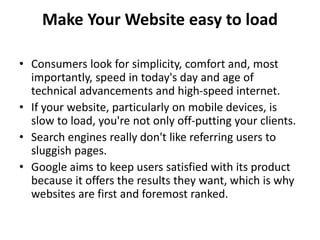 Make Your Website easy to load
• Consumers look for simplicity, comfort and, most
importantly, speed in today's day and age of
technical advancements and high-speed internet.
• If your website, particularly on mobile devices, is
slow to load, you're not only off-putting your clients.
• Search engines really don't like referring users to
sluggish pages.
• Google aims to keep users satisfied with its product
because it offers the results they want, which is why
websites are first and foremost ranked.
 