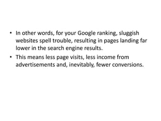 • In other words, for your Google ranking, sluggish
websites spell trouble, resulting in pages landing far
lower in the search engine results.
• This means less page visits, less income from
advertisements and, inevitably, fewer conversions.
 