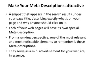 Make Your Meta Descriptions attractive
• A snippet that appears in the search results under
your page title, describing exactly what's on your
page and why anyone should click on it.
• Each of your web pages will have its own special
Meta description.
• From a ranking perspective, one of the most relevant
and most noticeable elements to remember is these
Meta descriptions.
• They serve as a mini advertisement for your website,
in essence.
 