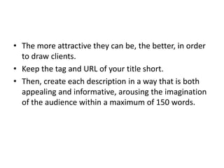 • The more attractive they can be, the better, in order
to draw clients.
• Keep the tag and URL of your title short.
• Then, create each description in a way that is both
appealing and informative, arousing the imagination
of the audience within a maximum of 150 words.
 