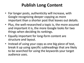 Publish Long Content
• For longer posts, authenticity will increase, with
Google recognizing deeper copying as more
important than a shorter post that leaves out details.
• Plus, the well-researched a topic is, the more assured
and important it is, the more Google looks for two
things when deciding its rankings.
• Equally important for long-form content are
structure and layout.
• Instead of using your copy as one big piece of text,
break it up using specific subheadings that are likely
to be searched for using the keywords your target
audience uses.
 