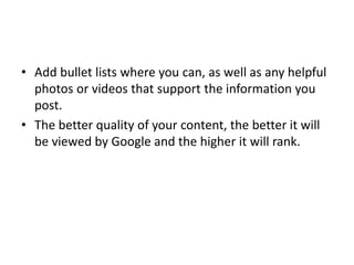 • Add bullet lists where you can, as well as any helpful
photos or videos that support the information you
post.
• The better quality of your content, the better it will
be viewed by Google and the higher it will rank.
 