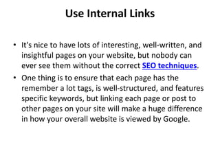 Use Internal Links
• It's nice to have lots of interesting, well-written, and
insightful pages on your website, but nobody can
ever see them without the correct SEO techniques.
• One thing is to ensure that each page has the
remember a lot tags, is well-structured, and features
specific keywords, but linking each page or post to
other pages on your site will make a huge difference
in how your overall website is viewed by Google.
 