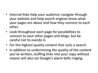 • Internal links help your audience navigate through
your website and help search engines know what
your pages are about and how they connect to each
other.
• Look throughout each page for possibilities to
connect to your other pages and blogs, but be
careful not to overdo it.
• For the highest quality content that suits a search.
• In addition to undermining the quality of the content
you've written, stuffing links into your copy without
reason will also set Google's alarm bells ringing.
 