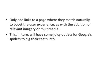 • Only add links to a page where they match naturally
to boost the user experience, as with the addition of
relevant imagery or multimedia.
• This, in turn, will have some juicy outlets for Google's
spiders to dig their teeth into.
 