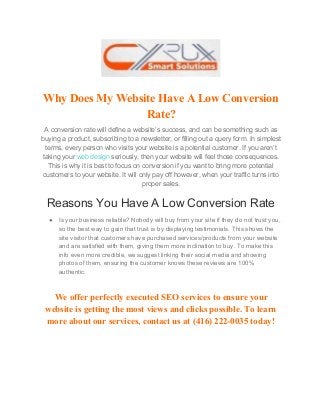 Why Does My Website Have A Low Conversion
Rate?
A conversion rate will define a website’s success, and can be something such as
buying a product, subscribing to a newsletter, or filling out a query form. In simplest
terms, every person who visits your website is a potential customer. If you aren’t
taking your ​web design​ seriously, then your website will feel those consequences.
This is why it is best to focus on conversion if you want to bring more potential
customers to your website. It will only pay off however, when your traffic turns into
proper sales.
Reasons You Have A Low Conversion Rate
● Is your business reliable? Nobody will buy from your site if they do not trust you,
so the best way to gain that trust is by displaying testimonials. This shows the
site visitor that customers have purchased services/products from your website
and are satisfied with them, giving them more inclination to buy. To make this
info even more credible, we suggest linking their social media and showing
photos of them, ensuring the customer knows these reviews are 100%
authentic.
We offer perfectly executed SEO services to ensure your
website is getting the most views and clicks possible. To learn
more about our services, contact us at (416) 222-0035 today!
 