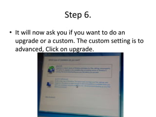 Step 6.
• It will now ask you if you want to do an
upgrade or a custom. The custom setting is to
advanced, Click on upgrade.
 