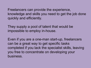 Freelancers can provide the experience,
knowledge and skills you need to get the job done
quickly and efficiently.
They supply a pool of talent that would be
impossible to employ in-house.
Even if you are a one-man start-up, freelancers
can be a great way to get specific tasks
completed if you lack the specialist skills, leaving
you free to concentrate on developing your
business.
 