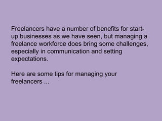 Freelancers have a number of benefits for start-
up businesses as we have seen, but managing a
freelance workforce does bring some challenges,
especially in communication and setting
expectations.
Here are some tips for managing your
freelancers ...
 