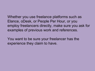 Whether you use freelance platforms such as
Elance, oDesk, or People Per Hour, or you
employ freelancers directly, make sure you ask for
examples of previous work and references.
You want to be sure your freelancer has the
experience they claim to have.
 