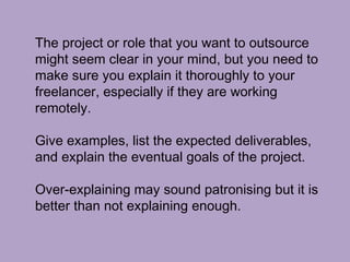The project or role that you want to outsource
might seem clear in your mind, but you need to
make sure you explain it thoroughly to your
freelancer, especially if they are working
remotely.
Give examples, list the expected deliverables,
and explain the eventual goals of the project.
Over-explaining may sound patronising but it is
better than not explaining enough.
 