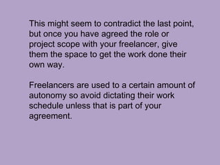 This might seem to contradict the last point,
but once you have agreed the role or
project scope with your freelancer, give
them the space to get the work done their
own way.
Freelancers are used to a certain amount of
autonomy so avoid dictating their work
schedule unless that is part of your
agreement.
 