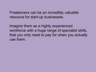 Freelancers can be an incredibly valuable
resource for start-up businesses.
Imagine them as a highly experienced
workforce with a huge range of specialist skills,
that you only need to pay for when you actually
use them.
 