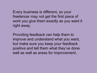 Every business is different, so your
freelancer may not get the first piece of
work you give them exactly as you want it
right away.
Providing feedback can help them to
improve and understand what you want,
but make sure you keep your feedback
positive and tell them what they’ve done
well as well as areas for improvement.
 