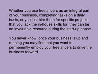 Whether you use freelancers as an integral part
of your business, completing tasks on a daily
basis, or you just hire them for specific projects
that you lack the in-house skills for, they can be
an invaluable resource during the start-up phase.
You never know, once your business is up and
running you may find that you want to
permanently employ your freelancers to drive the
business forward.
 