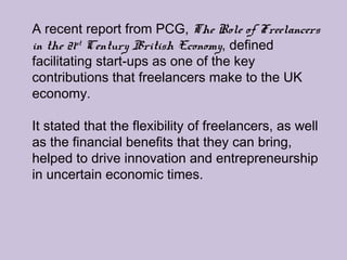 A recent report from PCG, The Role of Freelancers
in the 21st
Century British Economy, defined
facilitating start-ups as one of the key
contributions that freelancers make to the UK
economy.
It stated that the flexibility of freelancers, as well
as the financial benefits that they can bring,
helped to drive innovation and entrepreneurship
in uncertain economic times.
 