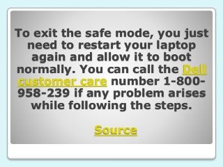 To exit the safe mode, you just
need to restart your laptop
again and allow it to boot
normally. You can call the Dell
customer care number 1-800-
958-239 if any problem arises
while following the steps.
Source
 