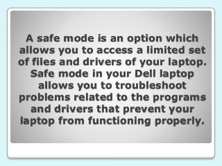 A safe mode is an option which
allows you to access a limited set
of files and drivers of your laptop.
Safe mode in your Dell laptop
allows you to troubleshoot
problems related to the programs
and drivers that prevent your
laptop from functioning properly.
 
