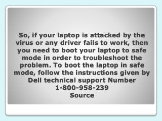 So, if your laptop is attacked by the
virus or any driver fails to work, then
you need to boot your laptop to safe
mode in order to troubleshoot the
problem. To boot the laptop in safe
mode, follow the instructions given by
Dell technical support Number
1-800-958-239
Source
 