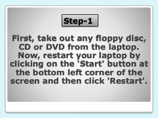 Step-1
First, take out any floppy disc,
CD or DVD from the laptop.
Now, restart your laptop by
clicking on the 'Start' button at
the bottom left corner of the
screen and then click 'Restart'.
 