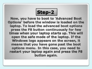 Step-2
Now, you have to boot to 'Advanced Boot
Options' before the window is loaded on the
laptop. To load the advanced boot options
press the F8 button continuously for few
times when your laptop starts up. This will
open the safe mode of the laptop. If the
Windows logo appears on the screen, it
means that you have gone past the boot
options menu. In this case, you need to
restart your laptop again and press the F8
button again.
 