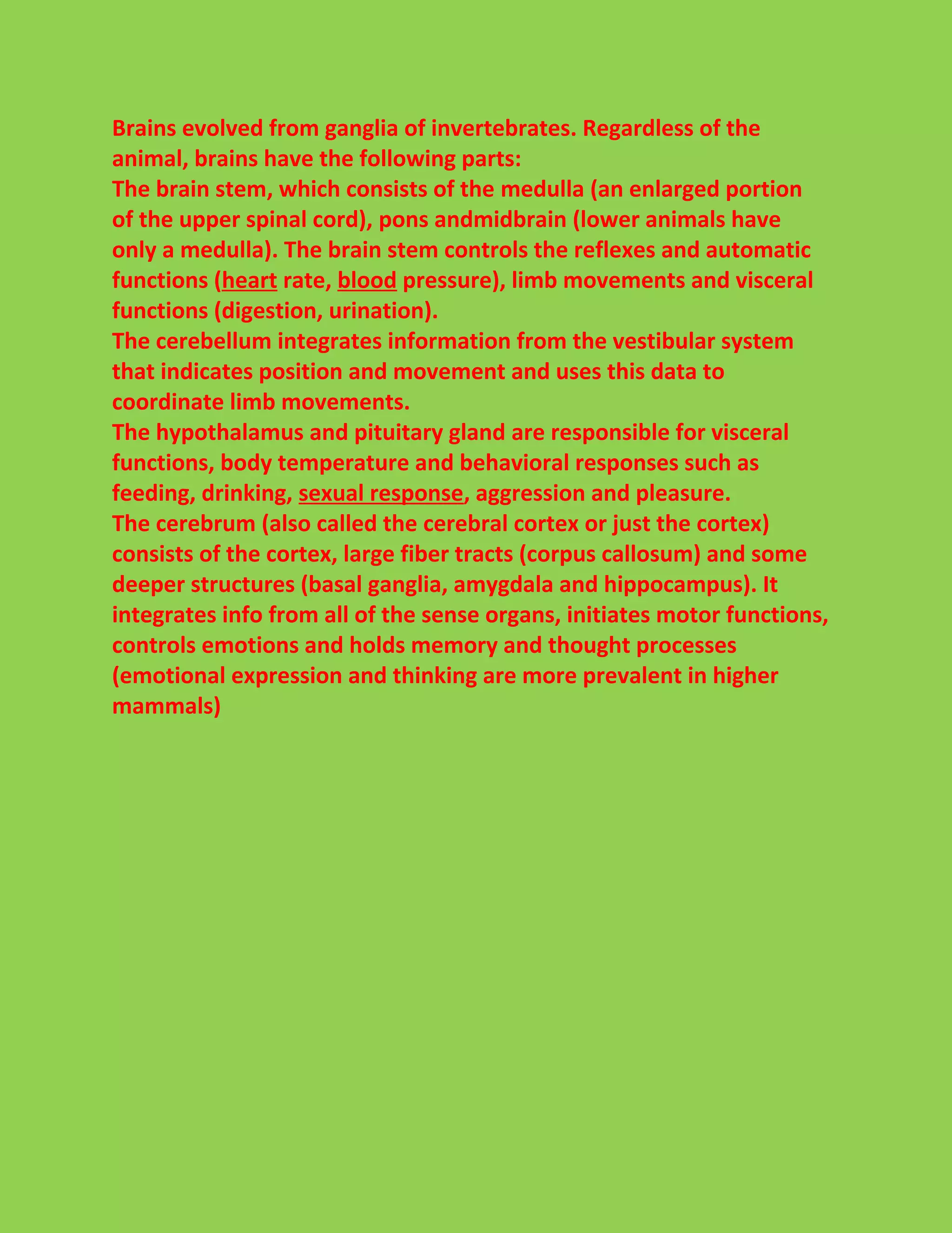 Brains evolved from ganglia of invertebrates. Regardless of the 
animal, brains have the following parts: 
The brain stem, which consists of the medulla (an enlarged portion 
of the upper spinal cord), pons andmidbrain (lower animals have 
only a medulla). The brain stem controls the reflexes and automatic 
functions (heart rate, blood pressure), limb movements and visceral 
functions (digestion, urination). 
The cerebellum integrates information from the vestibular system 
that indicates position and movement and uses this data to 
coordinate limb movements. 
The hypothalamus and pituitary gland are responsible for visceral 
functions, body temperature and behavioral responses such as 
feeding, drinking, sexual response, aggression and pleasure. 
The cerebrum (also called the cerebral cortex or just the cortex) 
consists of the cortex, large fiber tracts (corpus callosum) and some 
deeper structures (basal ganglia, amygdala and hippocampus). It 
integrates info from all of the sense organs, initiates motor functions, 
controls emotions and holds memory and thought processes 
(emotional expression and thinking are more prevalent in higher 
mammals) 
 