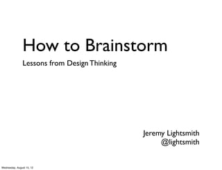 How to Brainstorm
               Lessons from Design Thinking




                                              Jeremy Lightsmith
                                                   @lightsmith


Wednesday, August 15, 12
 