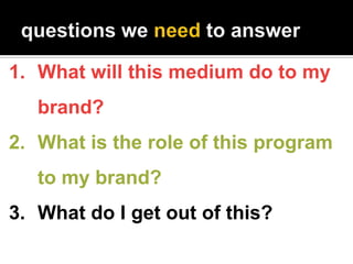 1. What will this medium do to my
   brand?
2. What is the role of this program
   to my brand?
3. What do I get out of th...
