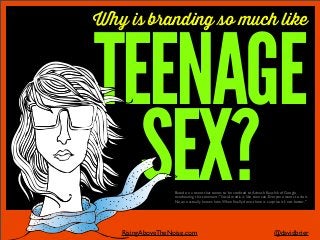 Why is branding so much like
TEENAGE
SEX?
@davidbrierRisingAboveTheNoise.com
Based on a tweet that seems to be credited to Avinash Kaushik of Google
overhearing this comment: "Social media is like teen sex, Everyone wants to do it.
No one actually knows how.When ﬁnally done, there is surprise it's not better."
 