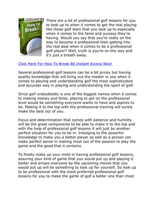 There are a lot of professional golf lessons for you
               to look up to when it comes to get the real playing
               like those golf stars that you look up to especially
               when it comes to the fame and success they’re
               having. Would you say that you’re really on the
               way to become a professional then getting into
               the real deal when it comes to be a professional
               golf player? Well, truth is you’re on the way and
               it’s just a breath away.

Click Here For How To Break 80 Instant Access Now!

Several professional golf lessons can be a bit pricey but having
quality knowledge that will bring out the master in you when it
comes to playing and understanding golf the most sophisticated
and accurate way in playing and understanding the sport of golf.

Since golf undoubtedly is one of the biggest names when it comes
to making money and fame, playing to get on the professional
level would be something everyone wants to have and aspires to
be. Making it to the top with the professional training will surely
make the best out of you.

Focus and determination that comes with patience and humility
will be the great components to be able to make it to the top and
with the help of professional golf lessons it will just be another
perfect situation for you to be in. Indulging to the powerful
knowledge to make you a better player as well as a person can
make perfect sense in making most out of the passion to play the
game and the good that it contains.

To finally make up your mind in having professional golf lessons,
assuring your kind of game that you would put up and playing it
better and amaze everyone by the upcoming moves that you
would put up will be something to look up for yourself. So look up
to be professional with the most preferred professional golf
lessons for you to make the game of golf a better one than most
 